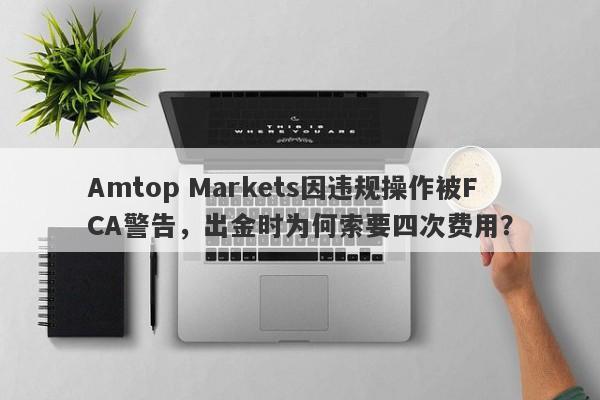 Amtop Markets因违规操作被FCA警告，出金时为何索要四次费用？-第1张图片-要懂汇