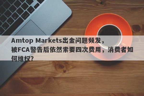 Amtop Markets出金问题频发，被FCA警告后依然索要四次费用，消费者如何维权？-第1张图片-要懂汇