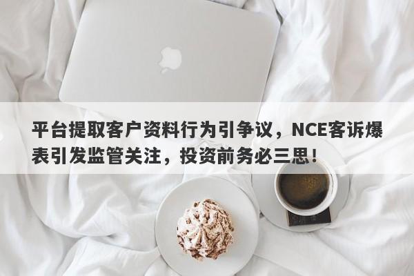 平台提取客户资料行为引争议，NCE客诉爆表引发监管关注，投资前务必三思！-第1张图片-要懂汇