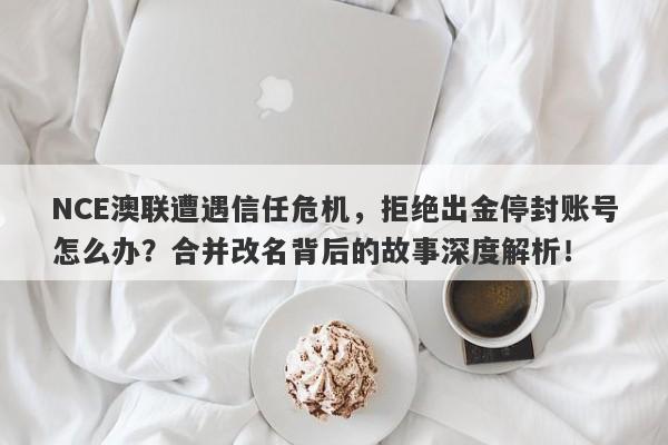 NCE澳联遭遇信任危机，拒绝出金停封账号怎么办？合并改名背后的故事深度解析！-第1张图片-要懂汇