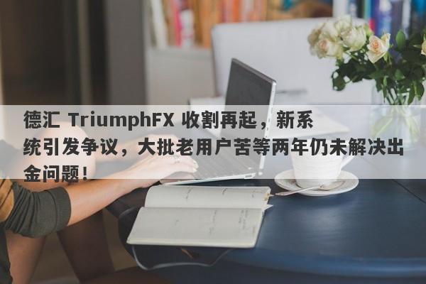 德汇 TriumphFX 收割再起，新系统引发争议，大批老用户苦等两年仍未解决出金问题！-第1张图片-要懂汇