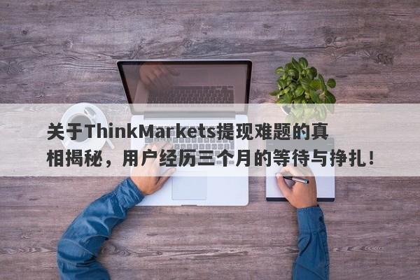 关于ThinkMarkets提现难题的真相揭秘，用户经历三个月的等待与挣扎！-第1张图片-要懂汇