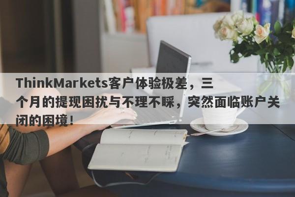 ThinkMarkets客户体验极差，三个月的提现困扰与不理不睬，突然面临账户关闭的困境！-第1张图片-要懂汇