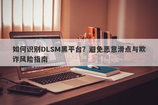 如何识别DLSM黑平台？避免恶意滑点与欺诈风险指南-第1张图片-要懂汇