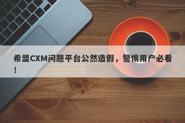 希盟CXM问题平台公然造假，警惕用户必看！-第1张图片-要懂汇