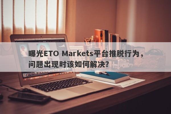 曝光ETO Markets平台推脱行为，问题出现时该如何解决？-第1张图片-要懂汇