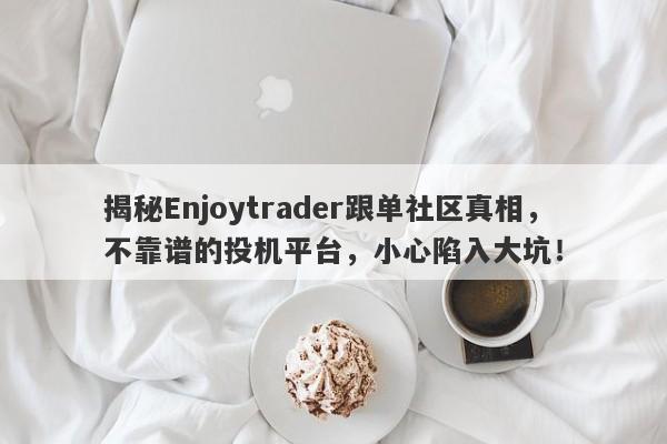 揭秘Enjoytrader跟单社区真相，不靠谱的投机平台，小心陷入大坑！-第1张图片-要懂汇