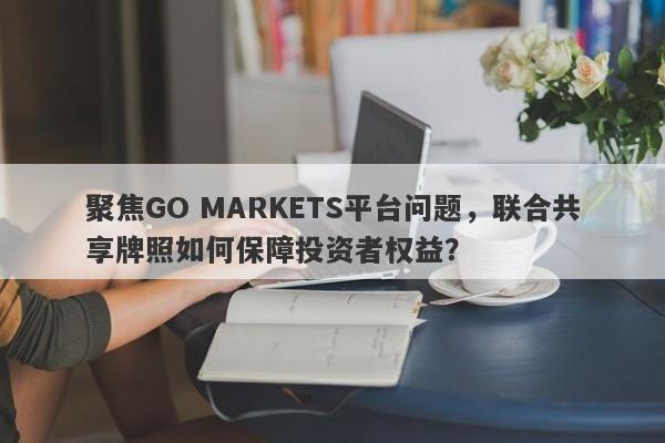 聚焦GO MARKETS平台问题，联合共享牌照如何保障投资者权益？-第1张图片-要懂汇