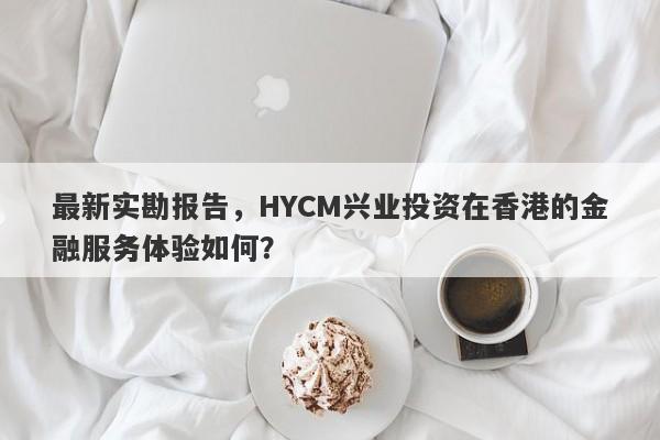 最新实勘报告，HYCM兴业投资在香港的金融服务体验如何？-第1张图片-要懂汇