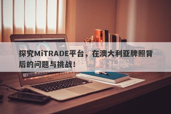 探究MiTRADE平台，在澳大利亚牌照背后的问题与挑战！-第1张图片-要懂汇