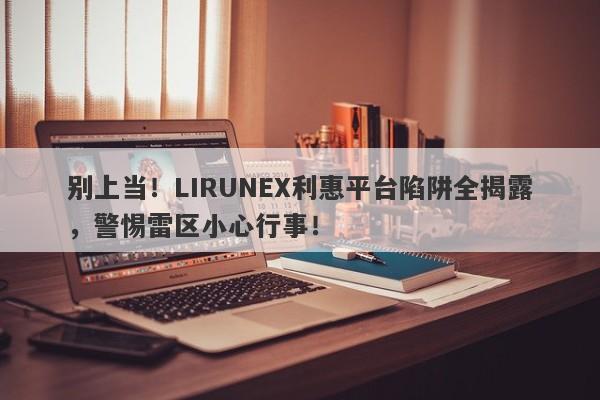 别上当！LIRUNEX利惠平台陷阱全揭露，警惕雷区小心行事！-第1张图片-要懂汇