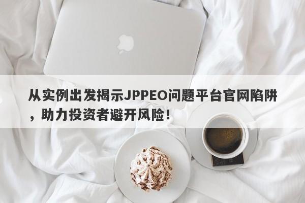 从实例出发揭示JPPEO问题平台官网陷阱，助力投资者避开风险！-第1张图片-要懂汇