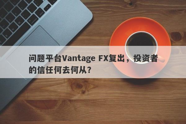 问题平台Vantage FX复出，投资者的信任何去何从？-第1张图片-要懂汇