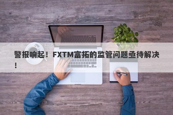 警报响起！FXTM富拓的监管问题亟待解决！-第1张图片-要懂汇