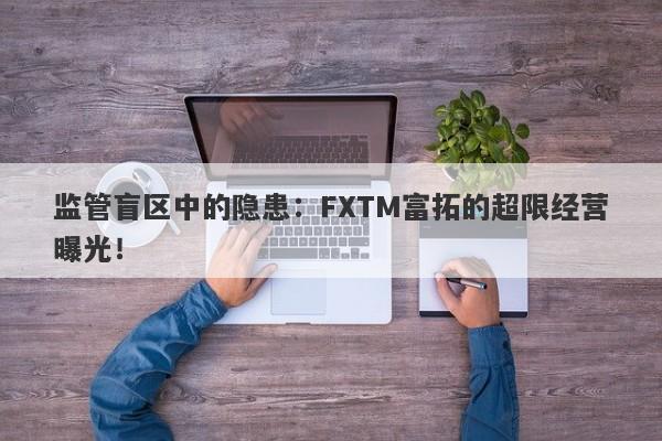 监管盲区中的隐患：FXTM富拓的超限经营曝光！-第1张图片-要懂汇