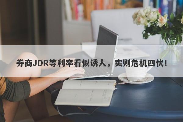 券商JDR等利率看似诱人，实则危机四伏！-第1张图片-要懂汇