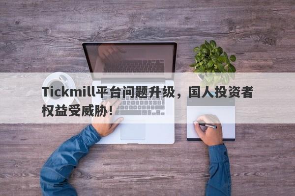 Tickmill平台问题升级，国人投资者权益受威胁！-第1张图片-要懂汇