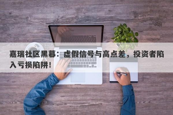 嘉瑞社区黑幕：虚假信号与高点差，投资者陷入亏损陷阱！-第1张图片-要懂汇