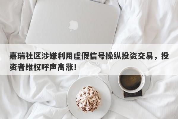 嘉瑞社区涉嫌利用虚假信号操纵投资交易，投资者维权呼声高涨！-第1张图片-要懂汇