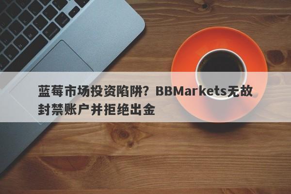 蓝莓市场投资陷阱？BBMarkets无故封禁账户并拒绝出金-第1张图片-要懂汇