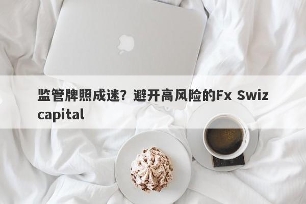 监管牌照成迷？避开高风险的Fx Swizcapital-第1张图片-要懂汇