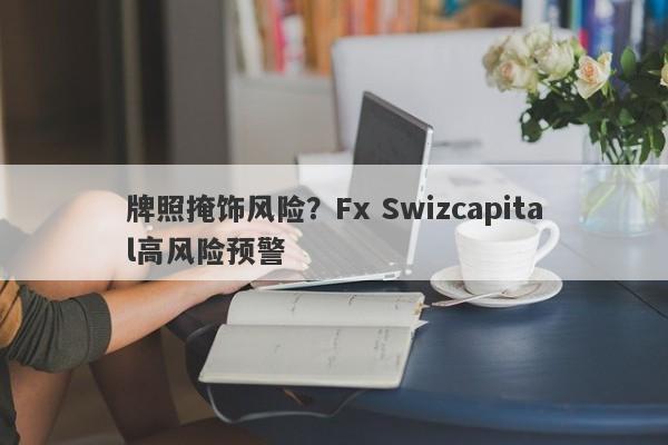 牌照掩饰风险？Fx Swizcapital高风险预警-第1张图片-要懂汇