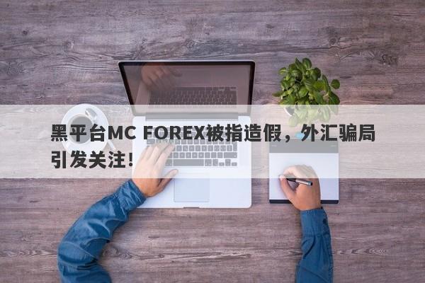 黑平台MC FOREX被指造假，外汇骗局引发关注！-第1张图片-要懂汇