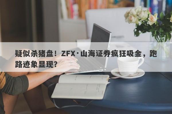 疑似杀猪盘！ZFX·山海证券疯狂吸金，跑路迹象显现？-第1张图片-要懂汇