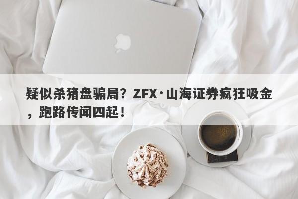 疑似杀猪盘骗局？ZFX·山海证券疯狂吸金，跑路传闻四起！-第1张图片-要懂汇