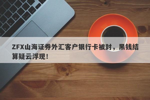 ZFX山海证券外汇客户银行卡被封，黑钱结算疑云浮现！-第1张图片-要懂汇