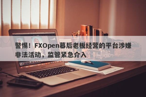 警惕！FXOpen幕后老板经营的平台涉嫌非法活动，监管紧急介入-第1张图片-要懂汇