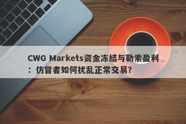 CWG Markets资金冻结与勒索盈利：仿冒者如何扰乱正常交易？-第1张图片-要懂汇