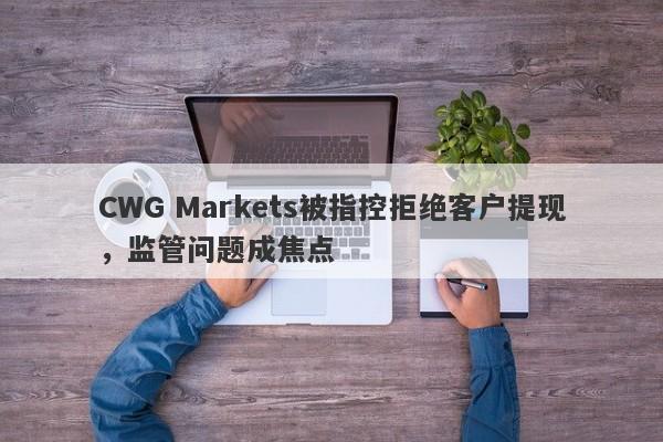 CWG Markets被指控拒绝客户提现，监管问题成焦点-第1张图片-要懂汇