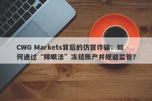 CWG Markets背后的仿冒诈骗：如何通过“障眼法”冻结账户并规避监管？-第1张图片-要懂汇