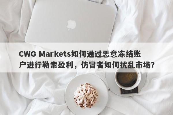 CWG Markets如何通过恶意冻结账户进行勒索盈利，仿冒者如何扰乱市场？-第1张图片-要懂汇