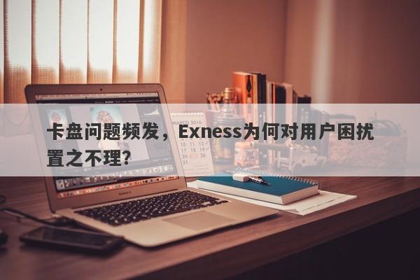 卡盘问题频发，Exness为何对用户困扰置之不理？-第1张图片-要懂汇