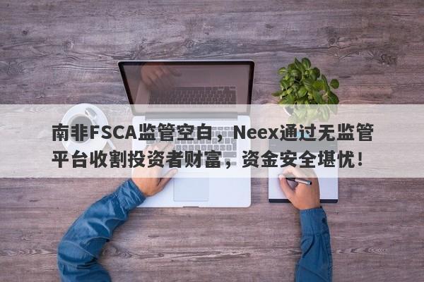 南非FSCA监管空白，Neex通过无监管平台收割投资者财富，资金安全堪忧！-第1张图片-要懂汇