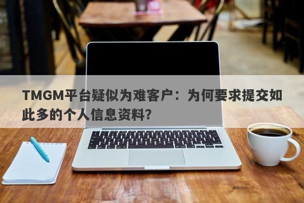 TMGM平台疑似为难客户：为何要求提交如此多的个人信息资料？-第1张图片-要懂汇