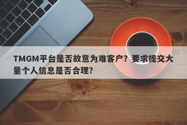 TMGM平台是否故意为难客户？要求提交大量个人信息是否合理？-第1张图片-要懂汇