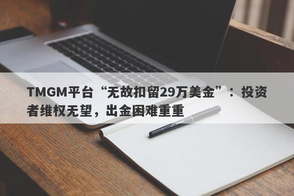 TMGM平台“无故扣留29万美金”：投资者维权无望，出金困难重重-第1张图片-要懂汇