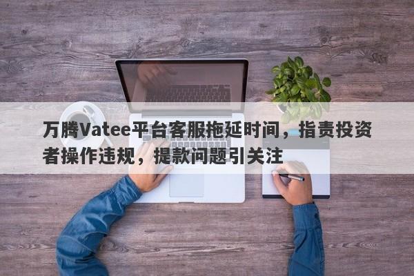 万腾Vatee平台客服拖延时间，指责投资者操作违规，提款问题引关注-第1张图片-要懂汇