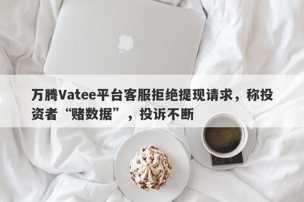 万腾Vatee平台客服拒绝提现请求，称投资者“赌数据”，投诉不断-第1张图片-要懂汇