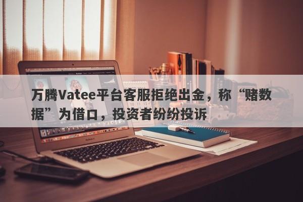 万腾Vatee平台客服拒绝出金，称“赌数据”为借口，投资者纷纷投诉-第1张图片-要懂汇