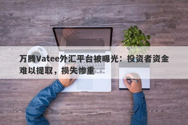 万腾Vatee外汇平台被曝光：投资者资金难以提取，损失惨重-第1张图片-要懂汇