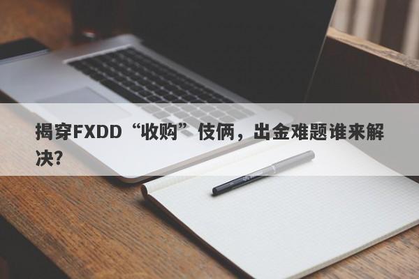 揭穿FXDD“收购”伎俩，出金难题谁来解决？-第1张图片-要懂汇