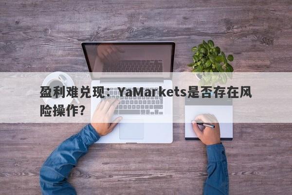 盈利难兑现：YaMarkets是否存在风险操作？-第1张图片-要懂汇