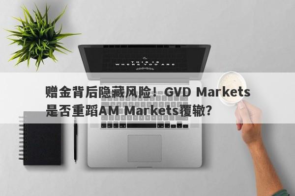 赠金背后隐藏风险！GVD Markets是否重蹈AM Markets覆辙？-第1张图片-要懂汇