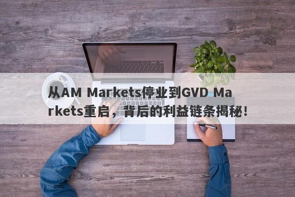 从AM Markets停业到GVD Markets重启，背后的利益链条揭秘！-第1张图片-要懂汇