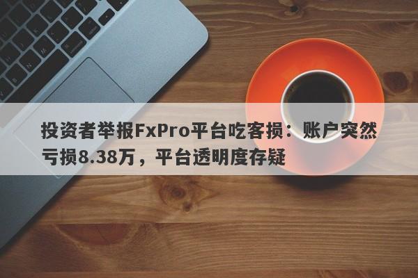 投资者举报FxPro平台吃客损：账户突然亏损8.38万，平台透明度存疑-第1张图片-要懂汇