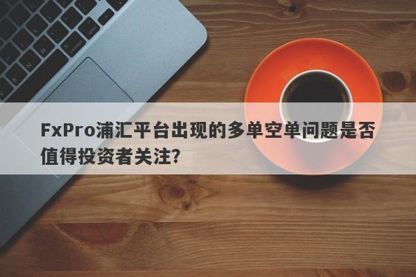 FxPro浦汇平台出现的多单空单问题是否值得投资者关注？-第1张图片-要懂汇